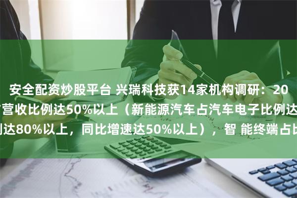 安全配资炒股平台 兴瑞科技获14家机构调研：2024年1季度，汽车电子占营收比例达50%以上（新能源汽车占汽车电子比例达80%以上，同比增速达50%以上），智 能终端占比20-30%（附调研问答）