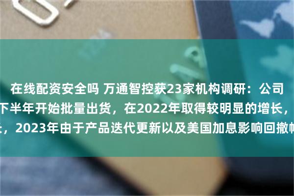 在线配资安全吗 万通智控获23家机构调研：公司车联网产品是从21年下半年开始批量出货，在2022年取得较明显的增长，2023年由于产品迭代更新以及美国加息影响回撤幅度较大（附调研问答）