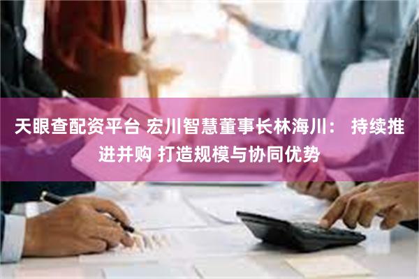 天眼查配资平台 宏川智慧董事长林海川： 持续推进并购 打造规模与协同优势