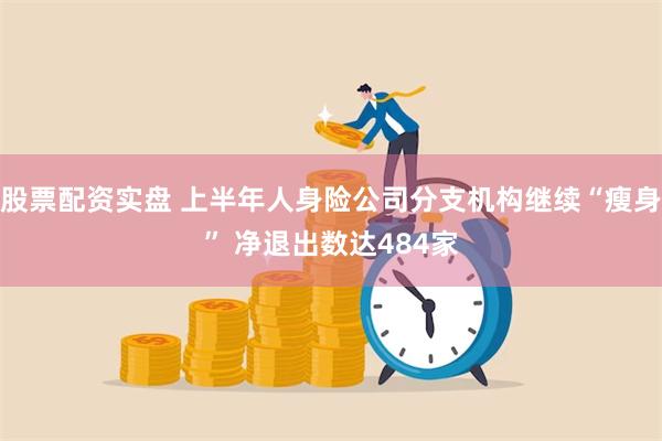 股票配资实盘 上半年人身险公司分支机构继续“瘦身” 净退出数达484家