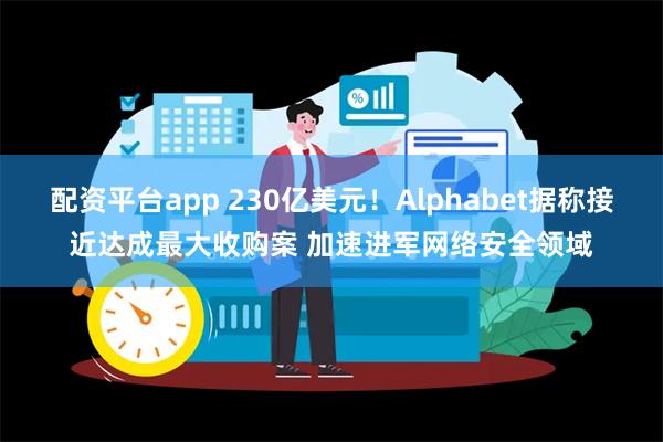 配资平台app 230亿美元！Alphabet据称接近达成最大收购案 加速进军网络安全领域