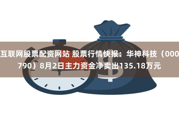 互联网股票配资网站 股票行情快报：华神科技（000790）8月2日主力资金净卖出135.18万元