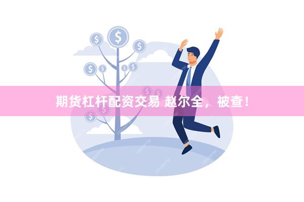 期货杠杆配资交易 赵尔全，被查！