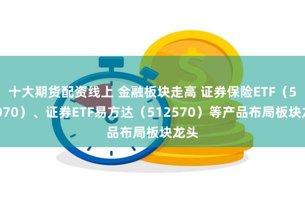 十大期货配资线上 金融板块走高 证券保险ETF（512070）、证券ETF易方达（512570）等产品布局板块龙头