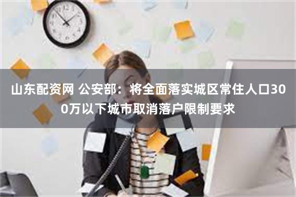 山东配资网 公安部：将全面落实城区常住人口300万以下城市取消落户限制要求