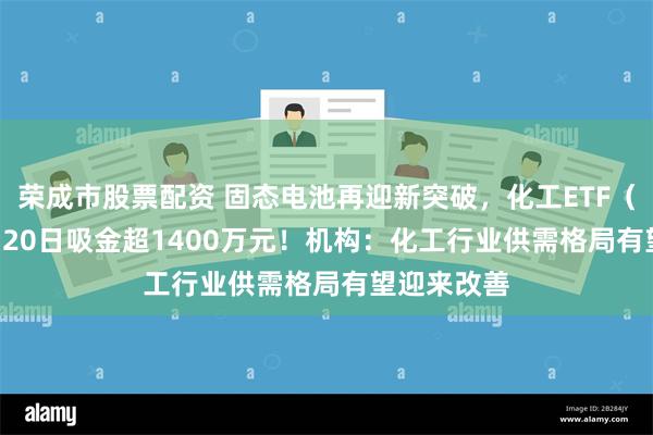 荣成市股票配资 固态电池再迎新突破，化工ETF（516020）20日吸金超1400万元！机构：化工行业供需格局有望迎来改善