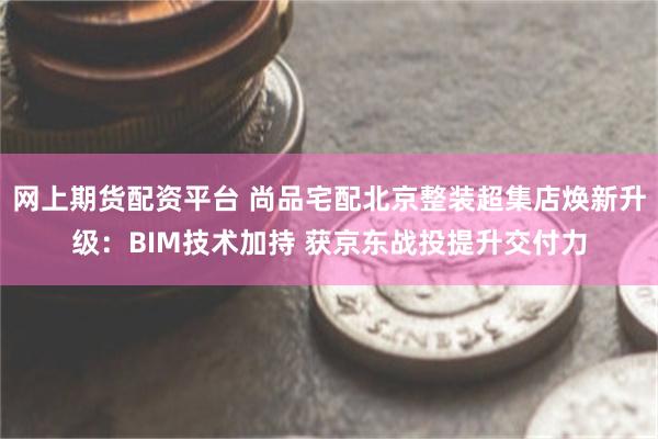 网上期货配资平台 尚品宅配北京整装超集店焕新升级：BIM技术加持 获京东战投提升交付力