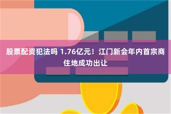 股票配资犯法吗 1.76亿元！江门新会年内首宗商住地成功出让