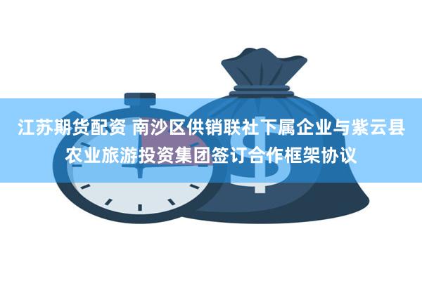 江苏期货配资 南沙区供销联社下属企业与紫云县农业旅游投资集团签订合作框架协议