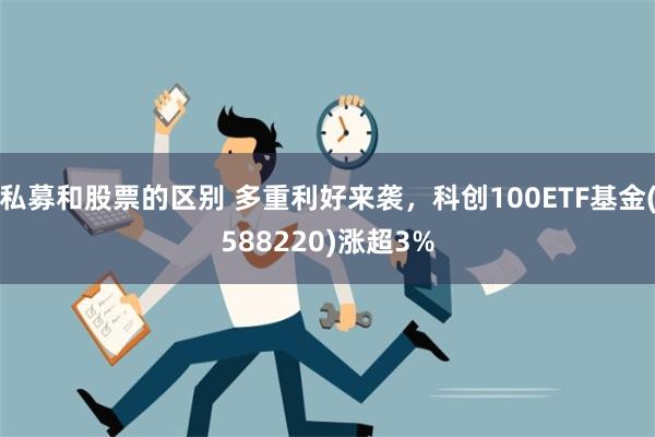 私募和股票的区别 多重利好来袭，科创100ETF基金(588220)涨超3%