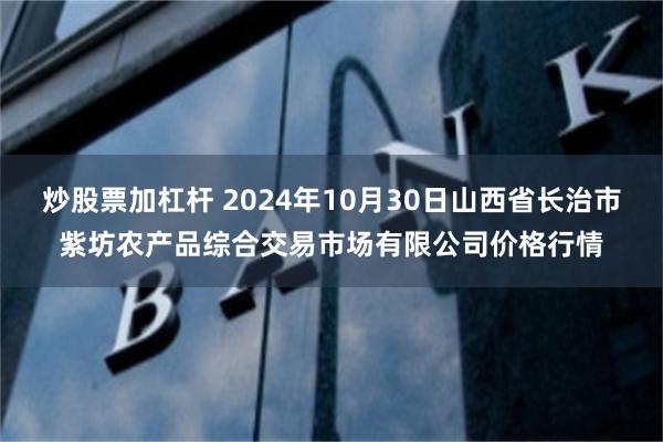 炒股票加杠杆 2024年10月30日山西省长治市紫坊农产品综合交易市场有限公司价格行情