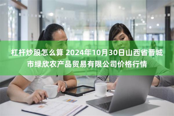 杠杆炒股怎么算 2024年10月30日山西省晋城市绿欣农产品贸易有限公司价格行情