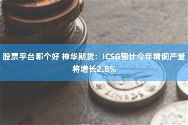 股票平台哪个好 神华期货：ICSG预计今年精铜产量将增长2.8%