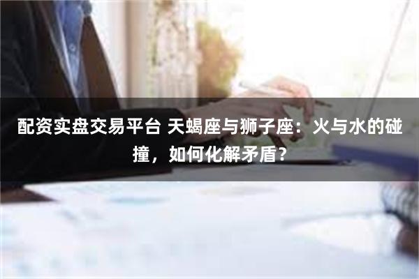 配资实盘交易平台 天蝎座与狮子座：火与水的碰撞，如何化解矛盾？