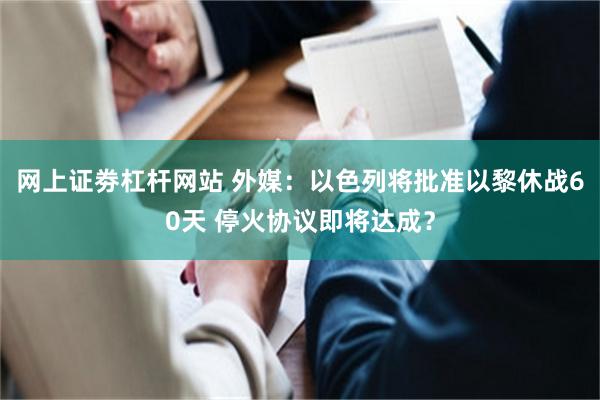 网上证劵杠杆网站 外媒：以色列将批准以黎休战60天 停火协议即将达成？