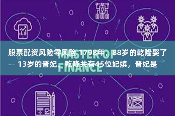 股票配资风险零风险 1798年，88岁的乾隆娶了13岁的晋妃。乾隆共有45位妃嫔，晋妃是