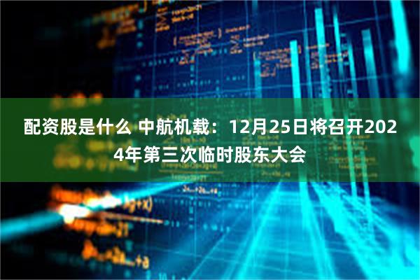 配资股是什么 中航机载：12月25日将召开2024年第三次临时股东大会