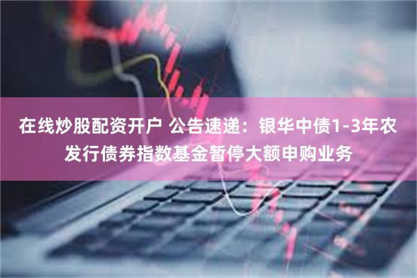 在线炒股配资开户 公告速递：银华中债1-3年农发行债券指数基金暂停大额申购业务