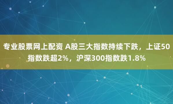 专业股票网上配资 A股三大指数持续下跌，上证50指数跌超2%，沪深300指数跌1.8%