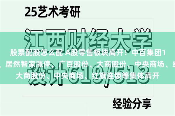 股票配股怎么配 A股零售板块高开！中百集团10天7板，茂业商业、居然智家涨停，广百股份、大商股份、中央商场、红旗连锁等集体高开