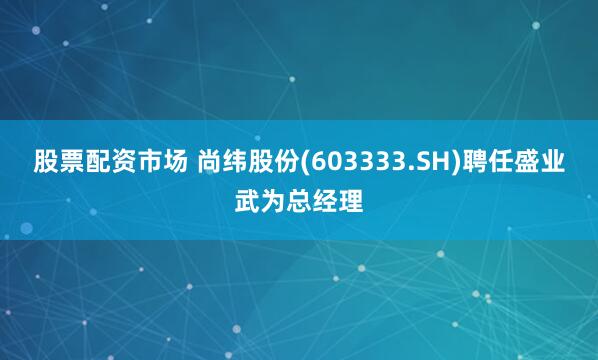 股票配资市场 尚纬股份(603333.SH)聘任盛业武为总经理