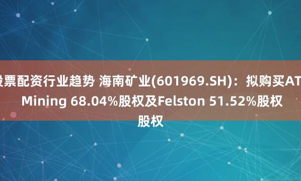 股票配资行业趋势 海南矿业(601969.SH)：拟购买ATZ Mining 68.04%股权及Felston 51.52%股权