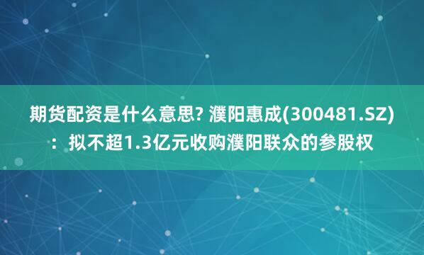 期货配资是什么意思? 濮阳惠成(300481.SZ)：拟不超1.3亿元收购濮阳联众的参股权