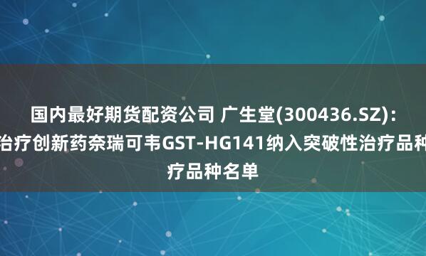 国内最好期货配资公司 广生堂(300436.SZ)：乙肝治疗创新药奈瑞可韦GST-HG141纳入突破性治疗品种名单