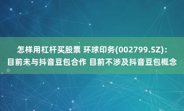 怎样用杠杆买股票 环球印务(002799.SZ)：目前未与抖音豆包合作 目前不涉及抖音豆包概念