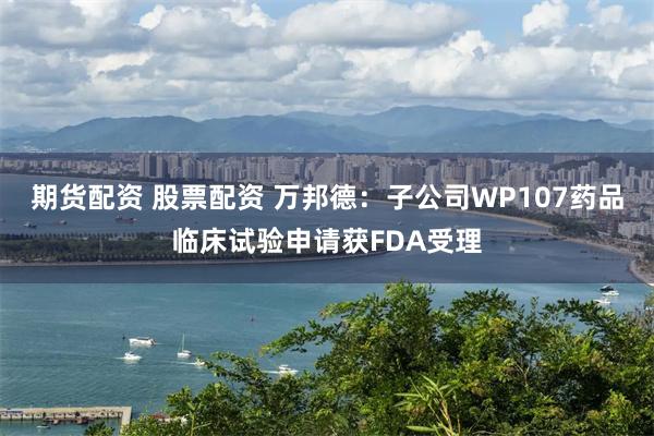 期货配资 股票配资 万邦德：子公司WP107药品临床试验申请获FDA受理