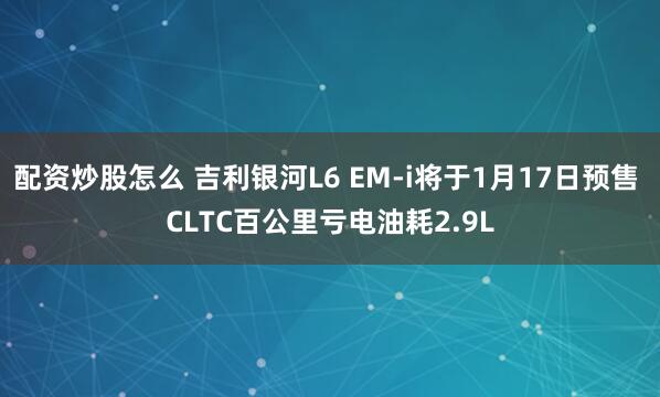 配资炒股怎么 吉利银河L6 EM-i将于1月17日预售 CLTC百公里亏电油耗2.9L