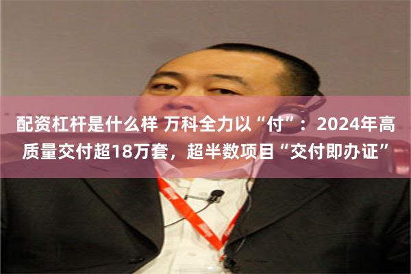 配资杠杆是什么样 万科全力以“付”：2024年高质量交付超18万套，超半数项目“交付即办证”