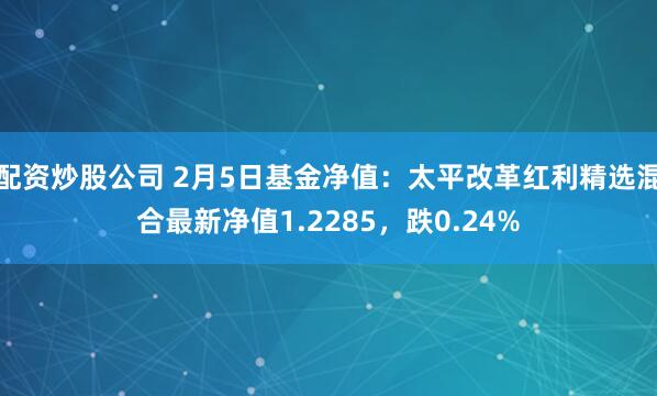 配资炒股公司 2月5日基金净值：太平改革红利精选混合最新净值1.2285，跌0.24%