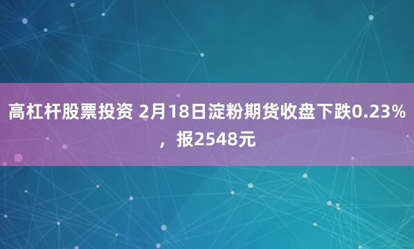 高杠杆股票投资 2月18日淀粉期货收盘下跌0.23%，报2548元