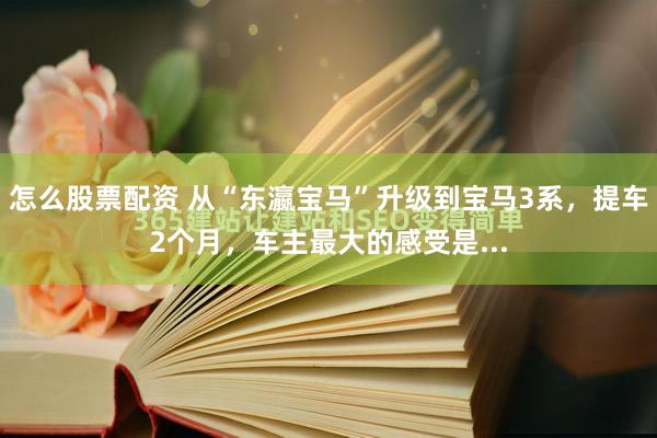 怎么股票配资 从“东瀛宝马”升级到宝马3系，提车2个月，车主最大的感受是...