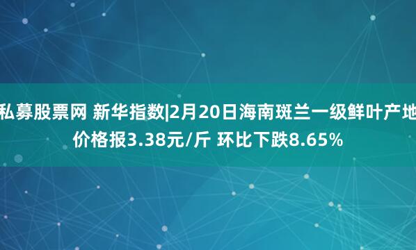 私募股票网 新华指数|2月20日海南斑兰一级鲜叶产地价格报3.38元/斤 环比下跌8.65%