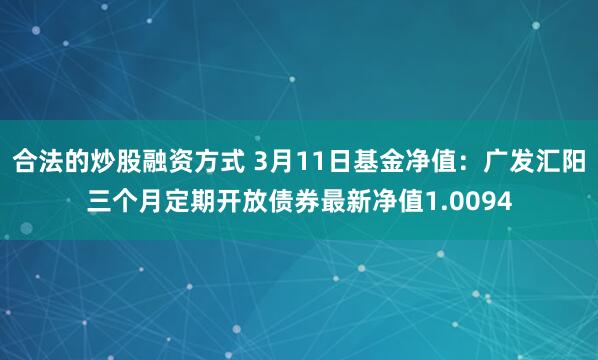 合法的炒股融资方式 3月11日基金净值：广发汇阳三个月定期开放债券最新净值1.0094