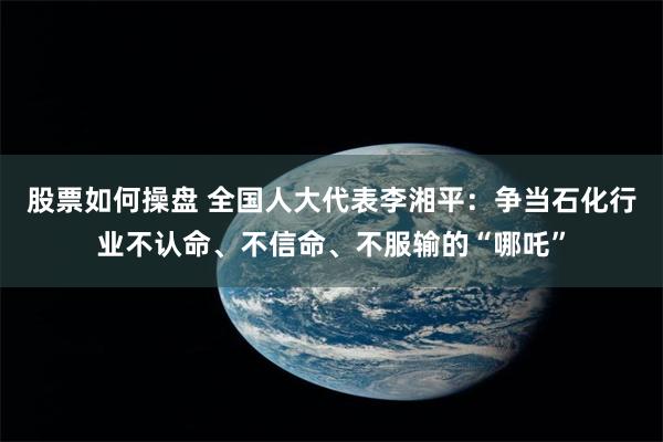 股票如何操盘 全国人大代表李湘平：争当石化行业不认命、不信命、不服输的“哪吒”